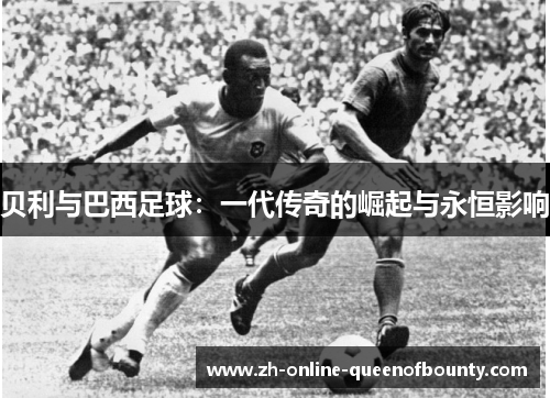 贝利与巴西足球：一代传奇的崛起与永恒影响