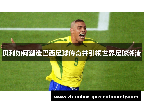 贝利如何塑造巴西足球传奇并引领世界足球潮流