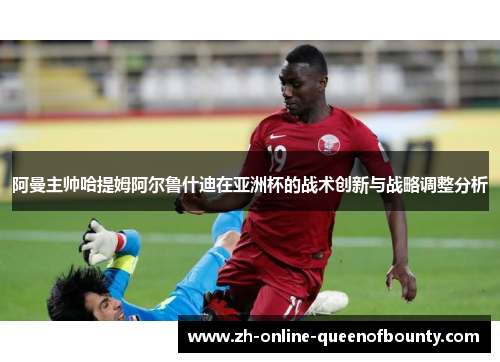阿曼主帅哈提姆阿尔鲁什迪在亚洲杯的战术创新与战略调整分析