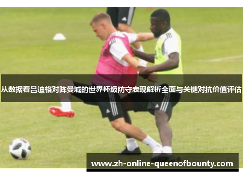 从数据看吕迪格对阵曼城的世界杯级防守表现解析全面与关键对抗价值评估