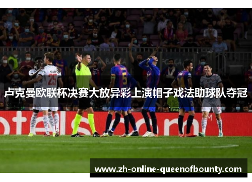 卢克曼欧联杯决赛大放异彩上演帽子戏法助球队夺冠 卢克曼欧联杯决赛大放异彩上演帽子戏法助球队夺冠